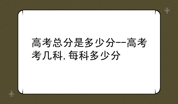 高考总分是多少分--高考考几科,每科多少分