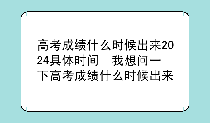 高考成绩什么时候出来2024具体时间__我想问一下高考成绩什么时候出来