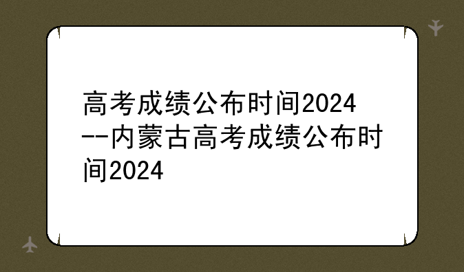 高考成绩公布时间2024--内蒙古高考成绩公布时间2024