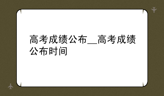 高考成绩公布__高考成绩公布时间