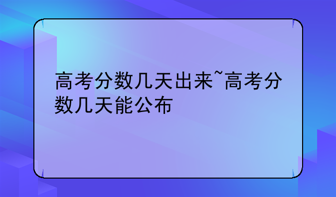 高考分数几天出来~高考分数几天能公布