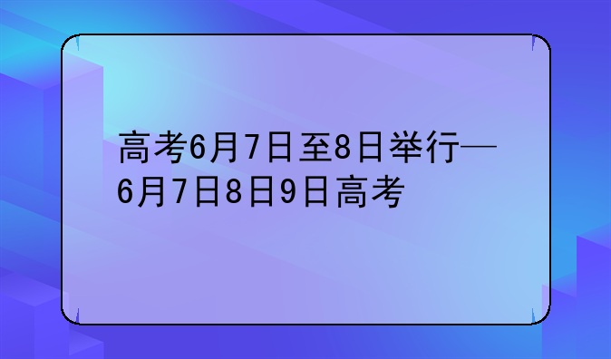 高考6月7日至8日举行—6月7日8日9日高考