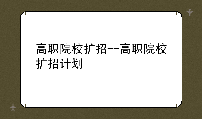 高职院校扩招--高职院校扩招计划