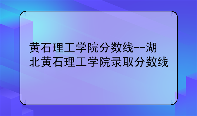 黄石理工学院分数线--湖北黄石理工学院录取分数线