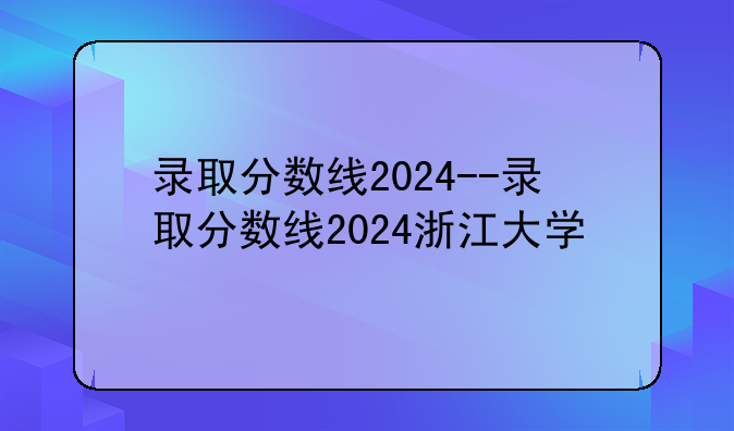 录取分数线2024--录取分数线2024浙江大学