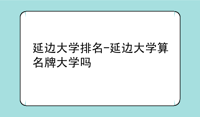 延边大学排名-延边大学算名牌大学吗