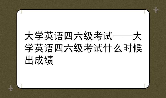 大学英语四六级考试——大学英语四六级考试什么时候出成绩