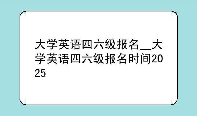 大学英语四六级报名__大学英语四六级报名时间2025