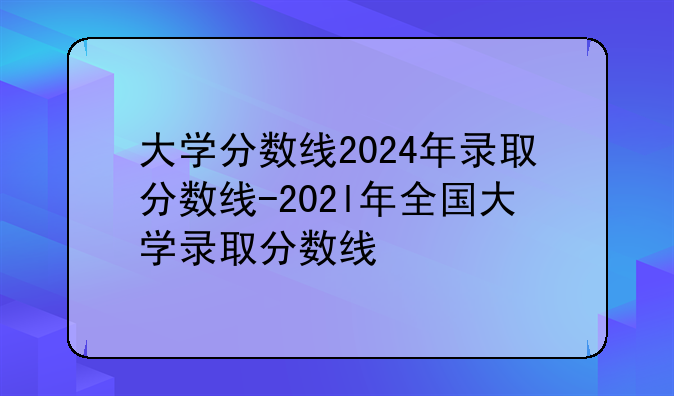 大学分数线2024年录取分数线-202l年全国大学录取分数线