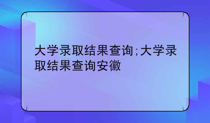 大学录取结果查询;大学录取结果查询安徽