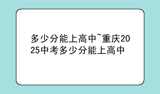 多少分能上高中~重庆2025中考多少分能上高中
