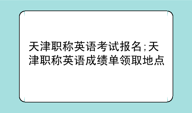 天津职称英语考试报名;天津职称英语成绩单领取地点