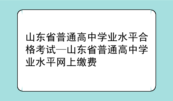 山东省普通高中学业水平合格考试—山东省普通高中学业水平网上缴费