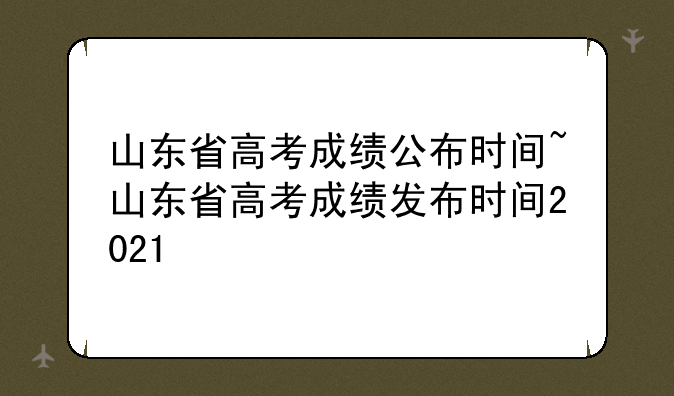 山东省高考成绩公布时间~山东省高考成绩发布时间2021
