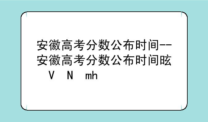 安徽高考分数公布时间--安徽高考分数公布时间是几号