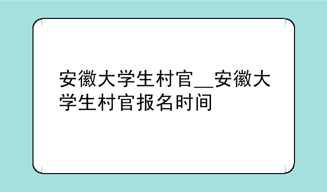 安徽大学生村官__安徽大学生村官报名时间