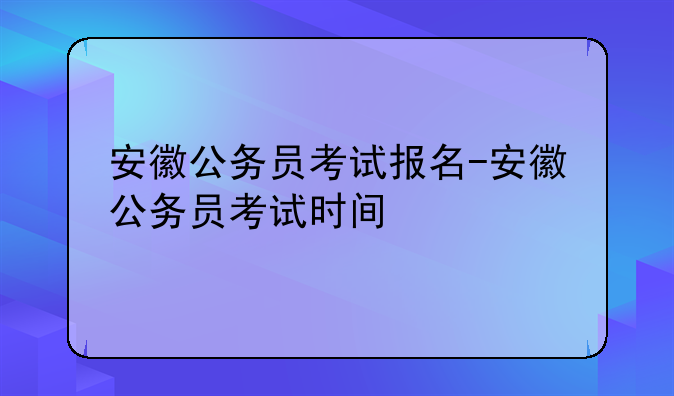 安徽公务员考试报名-安徽公务员考试时间