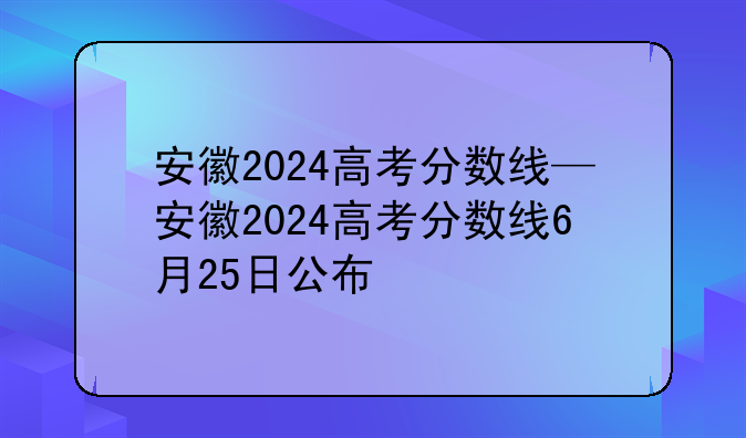 安徽2024高考分数线—安徽2024高考分数线6月25日公布