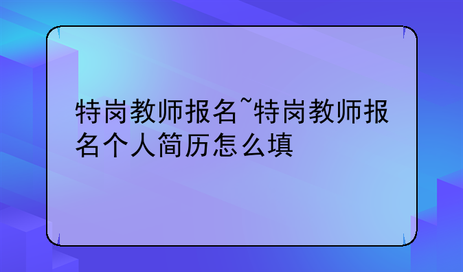 特岗教师报名~特岗教师报名个人简历怎么填