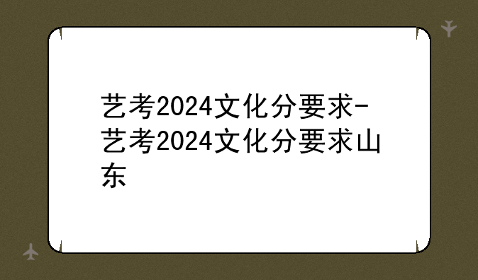 艺考2024文化分要求-艺考2024文化分要求山东