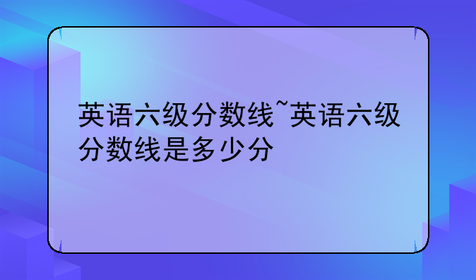英语六级分数线~英语六级分数线是多少分