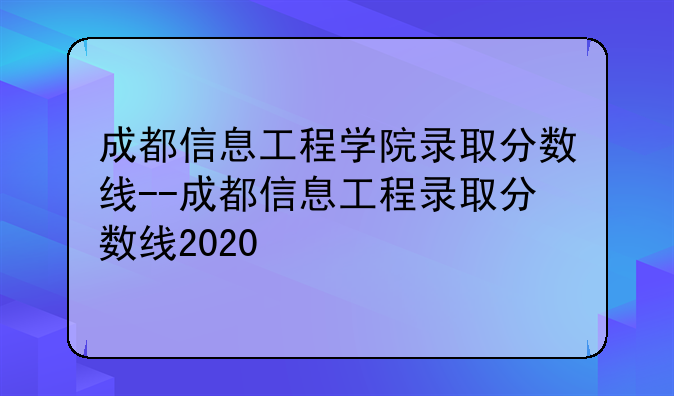 成都信息工程学院录取分数线--成都信息工程录取分数线2020