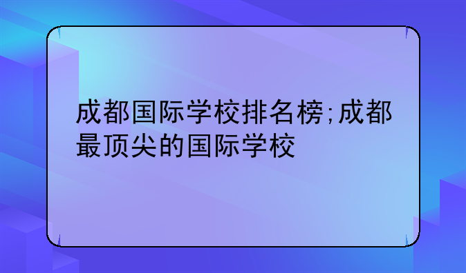 成都国际学校排名榜;成都最顶尖的国际学校