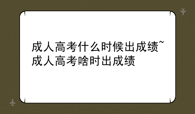 成人高考什么时候出成绩~成人高考啥时出成绩