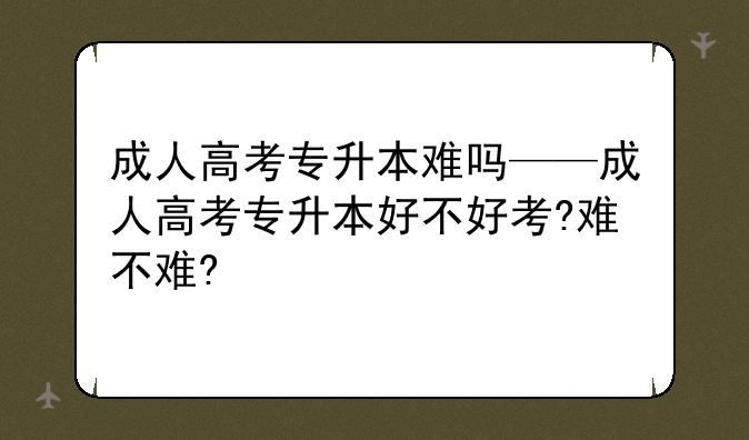 成人高考专升本难吗——成人高考专升本好不好考?难不难?