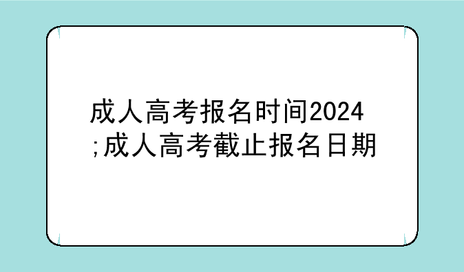 成人高考报名时间2024;成人高考截止报名日期