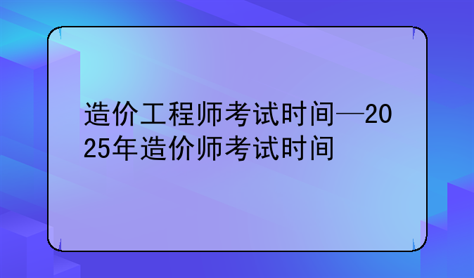 造价工程师考试时间—2025年造价师考试时间