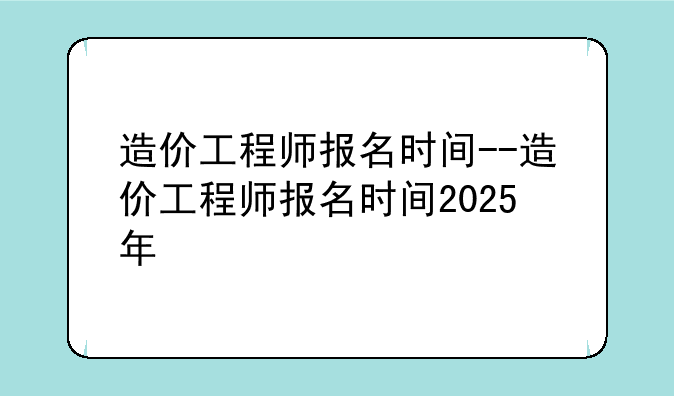 造价工程师报名时间--造价工程师报名时间2025年