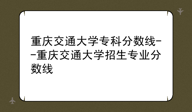 重庆交通大学专科分数线--重庆交通大学招生专业分数线