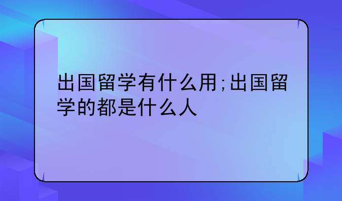 出国留学有什么用;出国留学的都是什么人