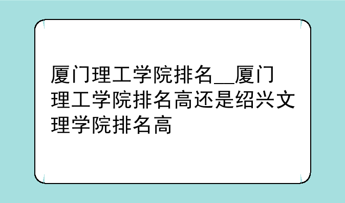 厦门理工学院排名__厦门理工学院排名高还是绍兴文理学院排名高