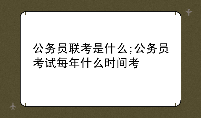 公务员联考是什么;公务员考试每年什么时间考