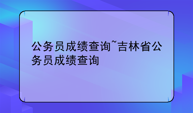 公务员成绩查询~吉林省公务员成绩查询