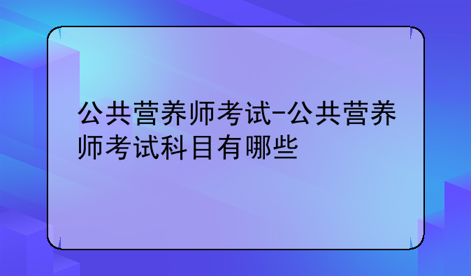公共营养师考试-公共营养师考试科目有哪些