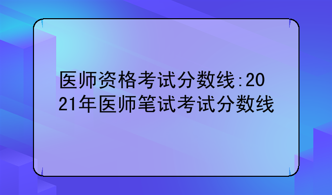 医师资格考试分数线:2021年医师笔试考试分数线