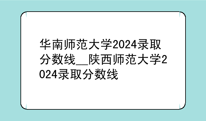 华南师范大学2024录取分数线__陕西师范大学2024录取分数线